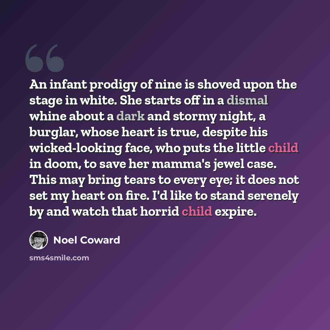 “An infant prodigy of nine is shoved upon the stage in white. She starts off in a dismal whine about a dark and stormy night, a burglar, whose heart is true, despite his wicked-looking face, who puts the little child in doom, to save her mamma's jewel case. This may bring tears to every eye; it…” quote by Noel Coward