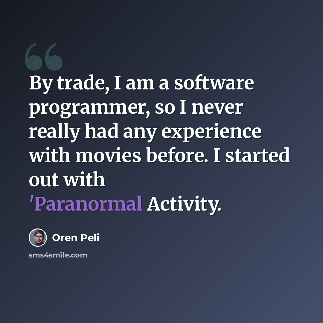 “By trade, I am a software programmer, so I never really had any experience with movies before. I started out with 'Paranormal Activity.” quote by Oren Peli