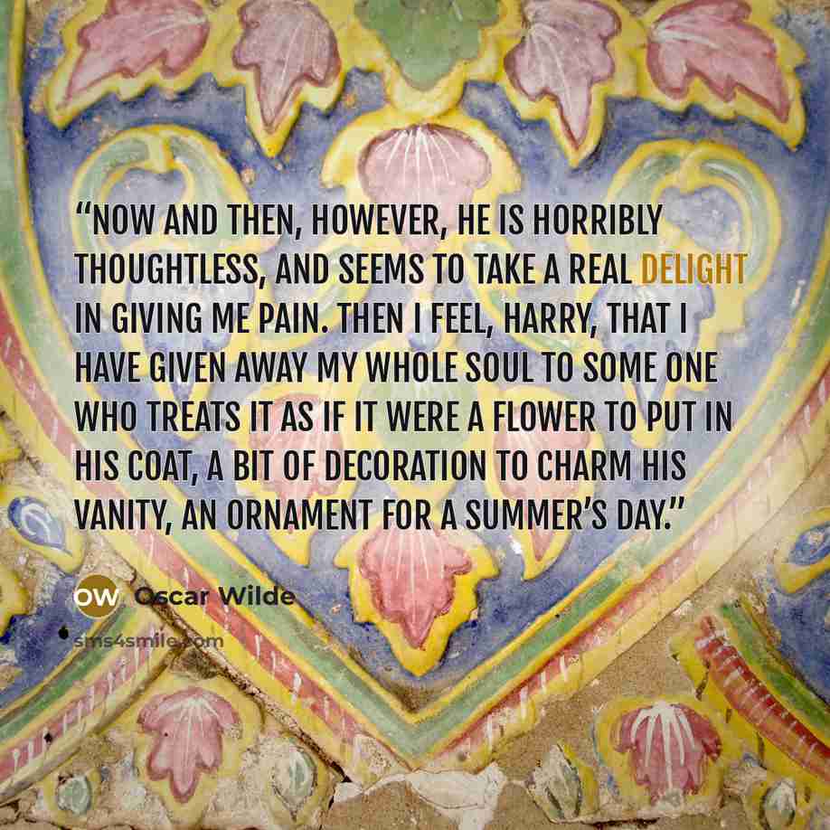 “Now and then, however, he is horribly thoughtless, and seems to take a real delight in giving me pain. Then I feel, Harry, that I have given away my whole soul to some one who treats it as if it were a flower to put in his coat, a bit of decoration to charm his vanity, an ornament for a summer’s…” quote by Oscar Wilde