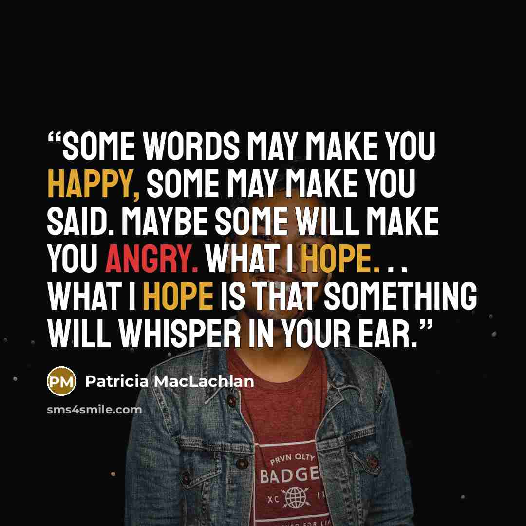 “Some words may make you happy, some may make you said. Maybe some will make you angry. What I hope. . . what I hope is that something will whisper in your ear.” quote by Patricia MacLachlan