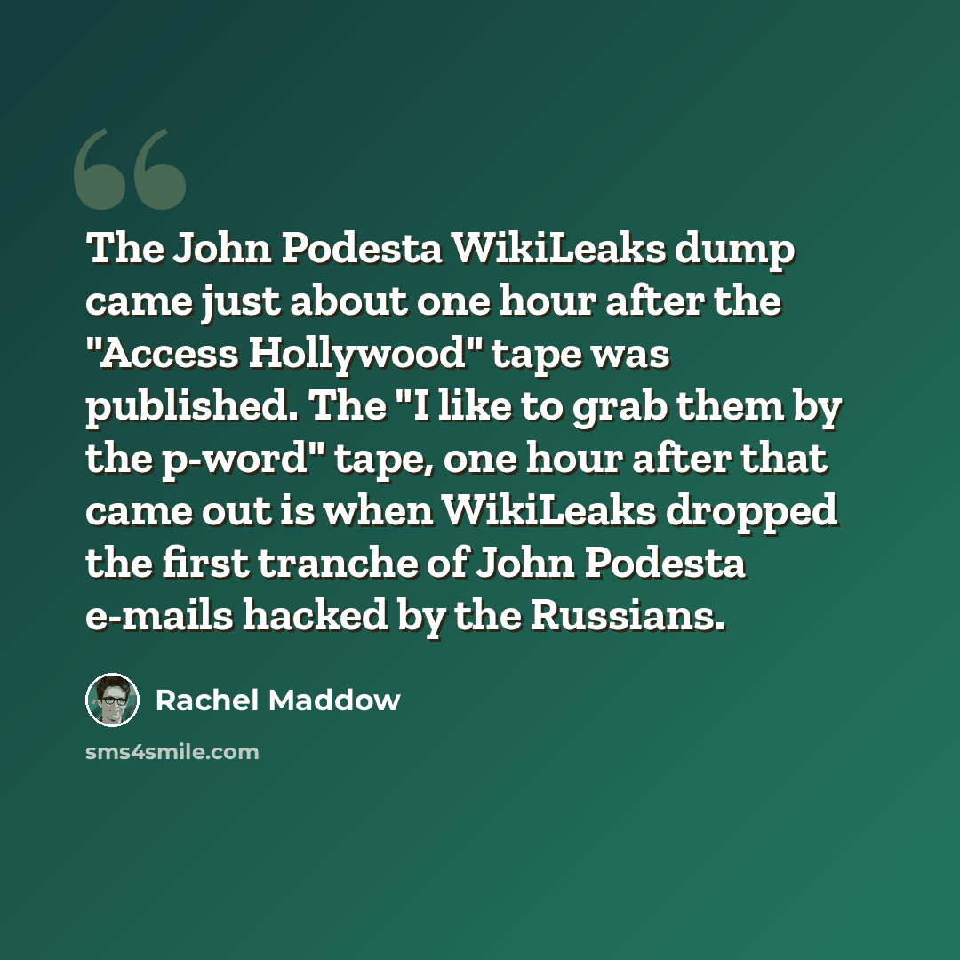 “The John Podesta WikiLeaks dump came just about one hour after the "Access Hollywood" tape was published. The "I like to grab them by the p-word" tape, one hour after that came out is when WikiLeaks dropped the first tranche of John Podesta e-mails hacked by the Russians.” quote by Rachel Maddow
