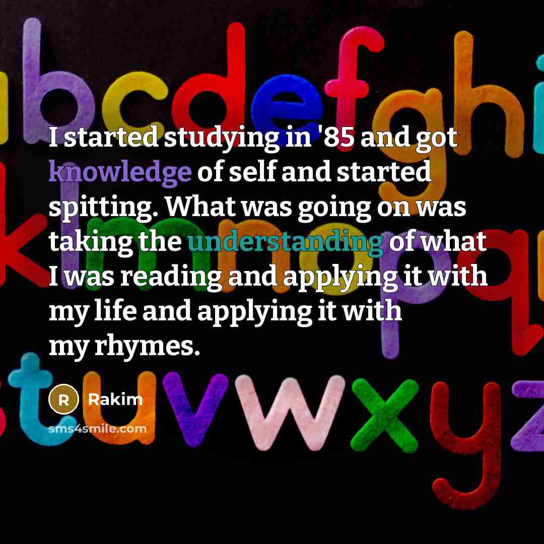 “I started studying in '85 and got knowledge of self and started spitting. What was going on was taking the understanding of what I was reading and applying it with my life and applying it with my rhymes.” quote by Rakim