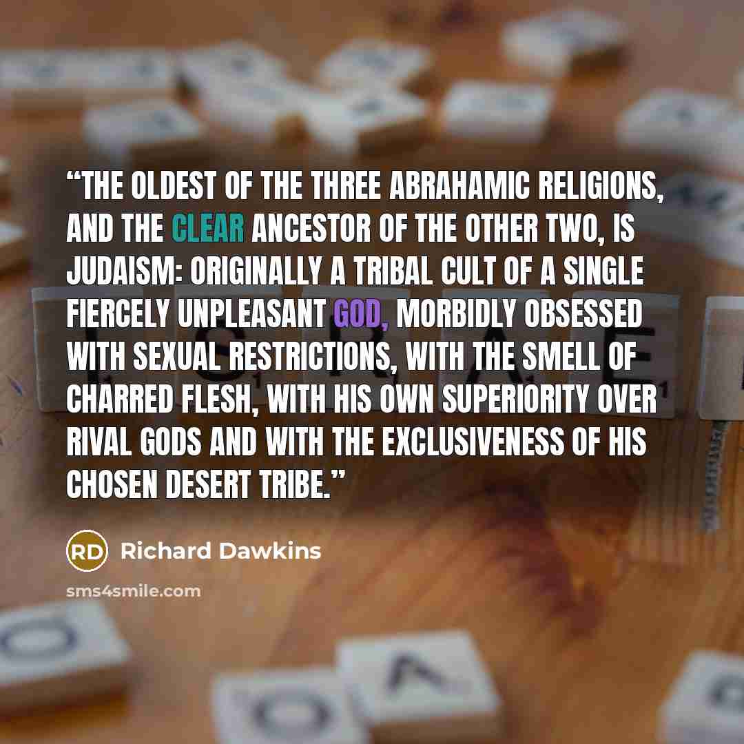 “The oldest of the three Abrahamic religions, and the clear ancestor of the other two, is Judaism: originally a tribal cult of a single fiercely unpleasant God, morbidly obsessed with sexual restrictions, with the smell of charred flesh, with his own superiority over rival gods and with the…” quote by Richard Dawkins
