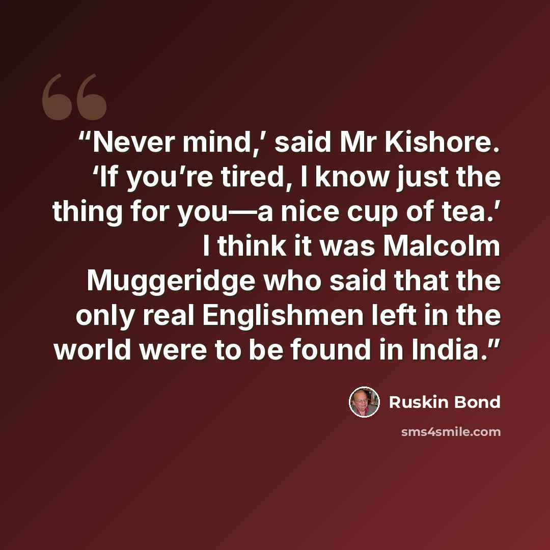 “Never mind,’ said Mr Kishore. ‘If you’re tired, I know just the thing for you—a nice cup of tea.’ I think it was Malcolm Muggeridge who said that the only real Englishmen left in the world were to be found in India.” quote by Ruskin Bond