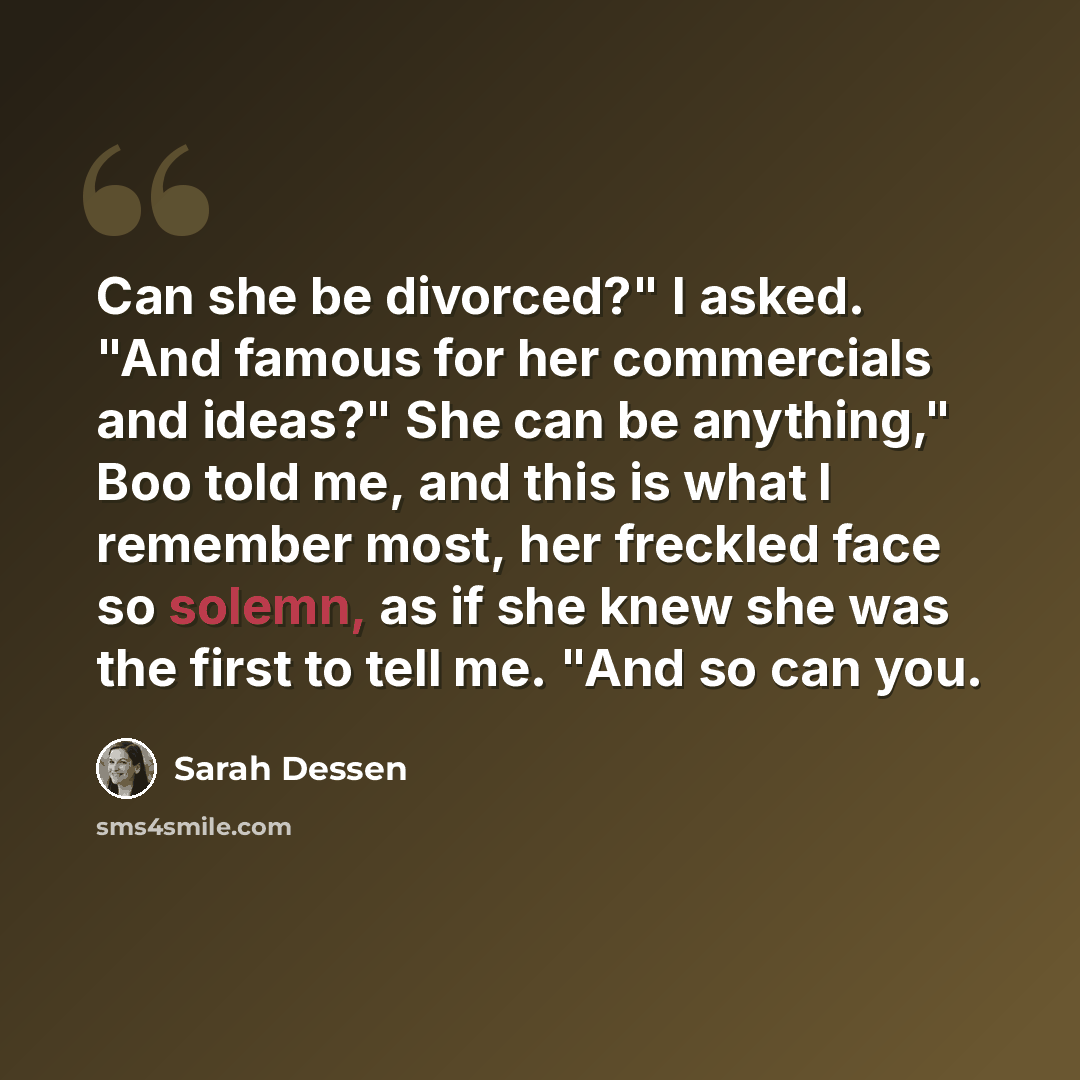 “Can she be divorced?" I asked. "And famous for her commercials and ideas?" She can be anything," Boo told me, and this is what I remember most, her freckled face so solemn, as if she knew she was the first to tell me. "And so can you.” quote by Sarah Dessen