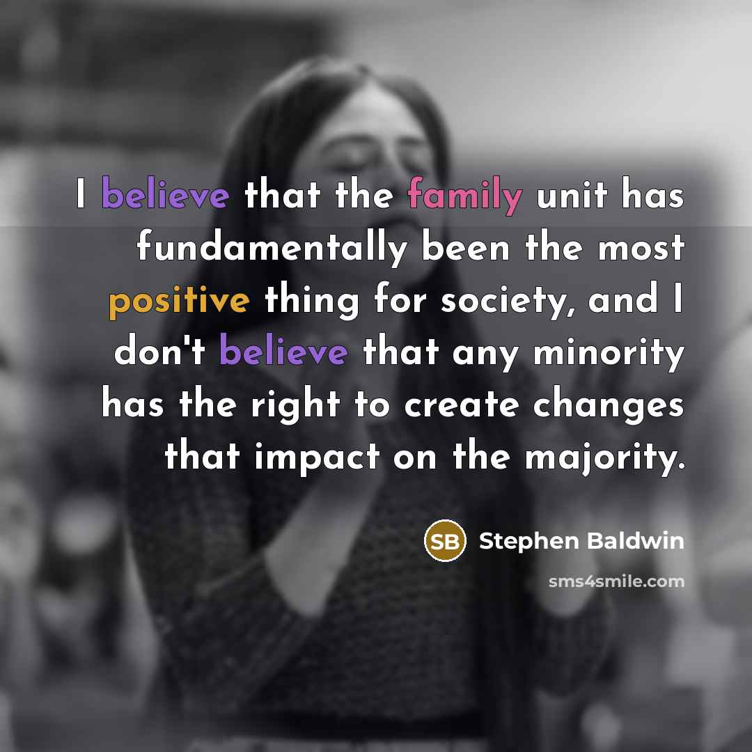 “I believe that the family unit has fundamentally been the most positive thing for society, and I don't believe that any minority has the right to create changes that impact on the majority.” quote by Stephen Baldwin