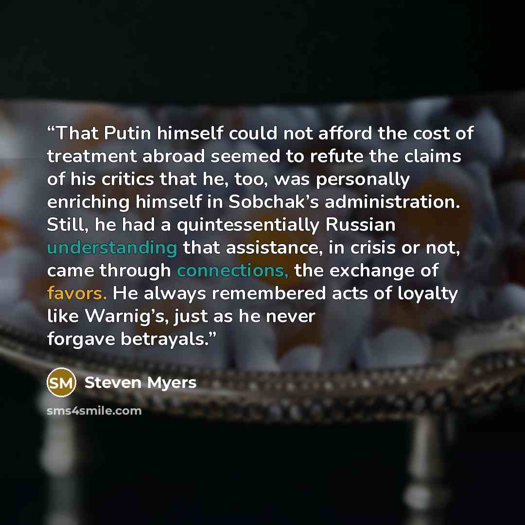 “That Putin himself could not afford the cost of treatment abroad seemed to refute the claims of his critics that he, too, was personally enriching himself in Sobchak’s administration. Still, he had a quintessentially Russian understanding that assistance, in crisis or not, came through…” quote by Steven Myers