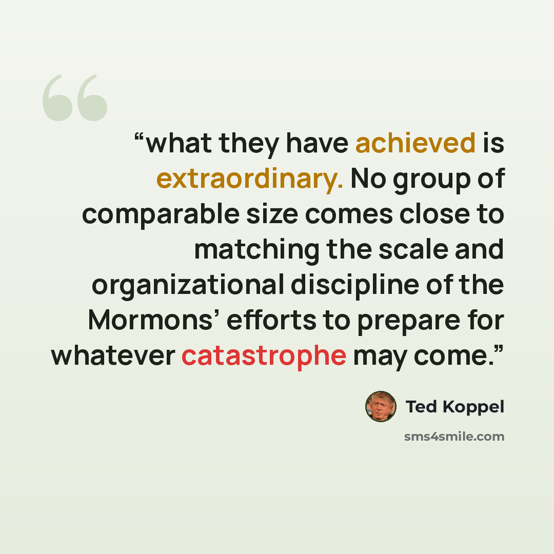 “what they have achieved is extraordinary. No group of comparable size comes close to matching the scale and organizational discipline of the Mormons’ efforts to prepare for whatever catastrophe may come.” quote by Ted Koppel