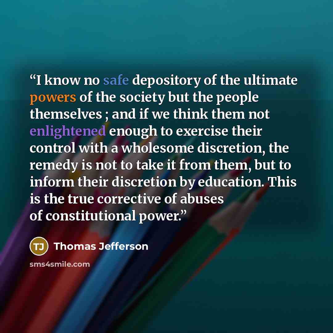 “I know no safe depository of the ultimate powers of the society but the people themselves ; and if we think them not enlightened enough to exercise their control with a wholesome discretion, the remedy is not to take it from them, but to inform their discretion by education. This is the true…” quote by Thomas Jefferson