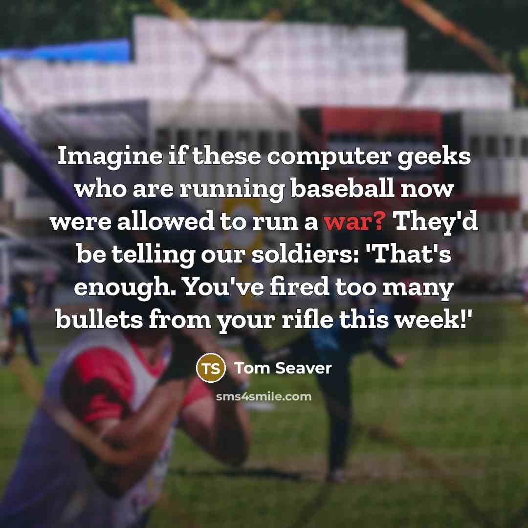 “Imagine if these computer geeks who are running baseball now were allowed to run a war? They'd be telling our soldiers: 'That's enough. You've fired too many bullets from your rifle this week!'” quote by Tom Seaver