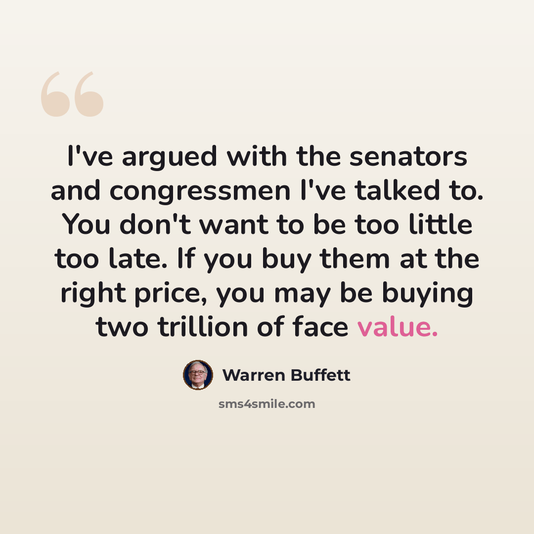 “I've argued with the senators and congressmen I've talked to. You don't want to be too little too late. If you buy them at the right price, you may be buying two trillion of face value.” quote by Warren Buffett