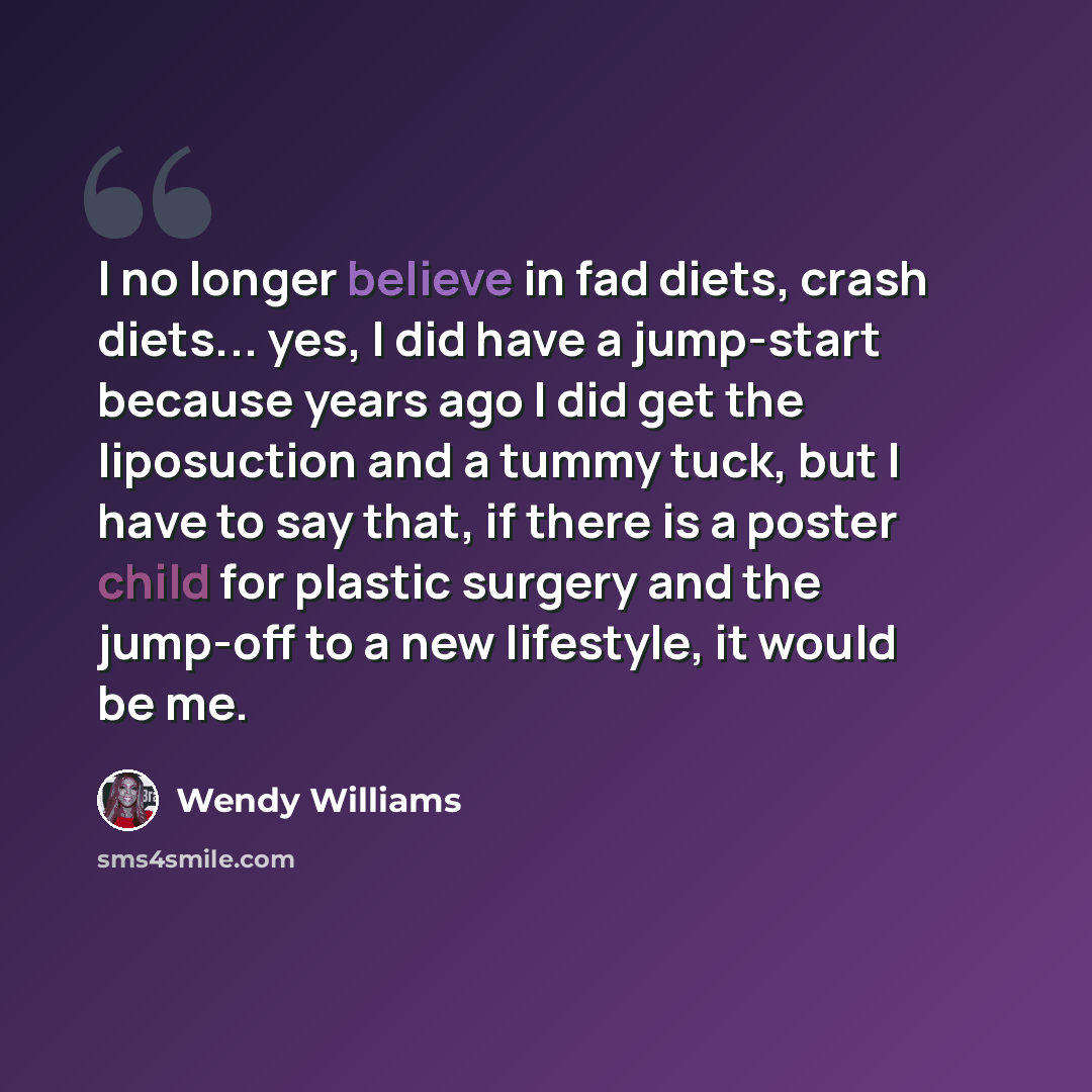 “I no longer believe in fad diets, crash diets... yes, I did have a jump-start because years ago I did get the liposuction and a tummy tuck, but I have to say that, if there is a poster child for plastic surgery and the jump-off to a new lifestyle, it would be me.” quote by Wendy Williams