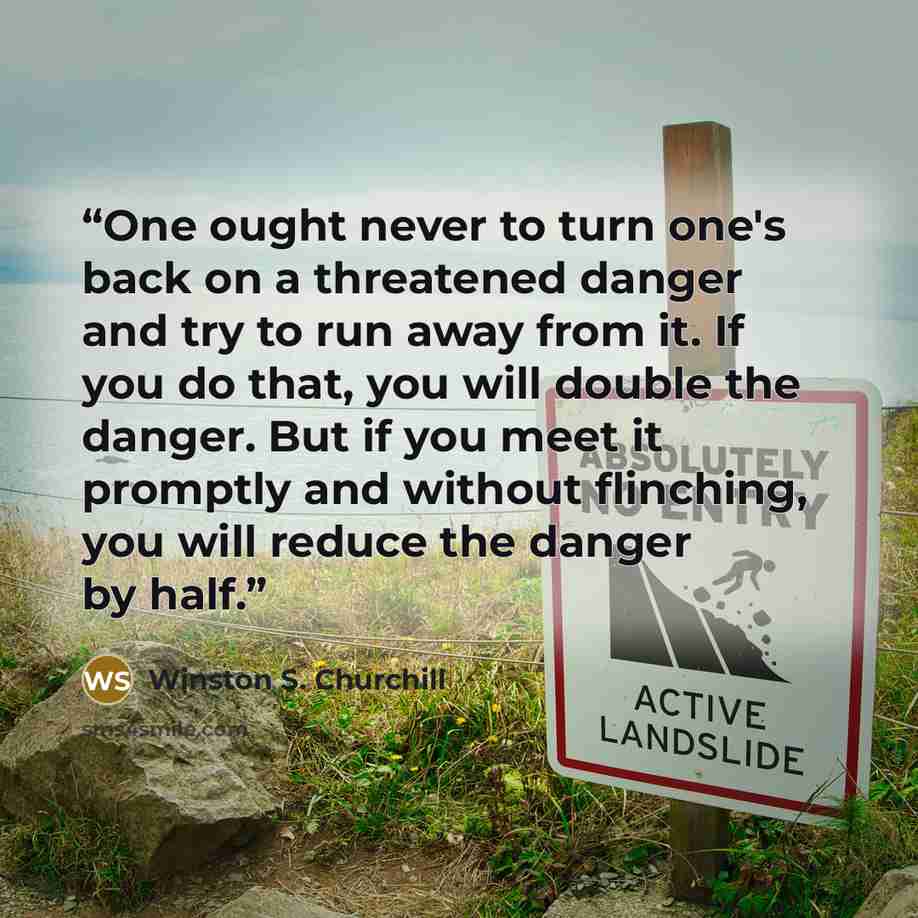 “One ought never to turn one's back on a threatened danger and try to run away from it. If you do that, you will double the danger. But if you meet it promptly and without flinching, you will reduce the danger by half.” quote by Winston S. Churchill