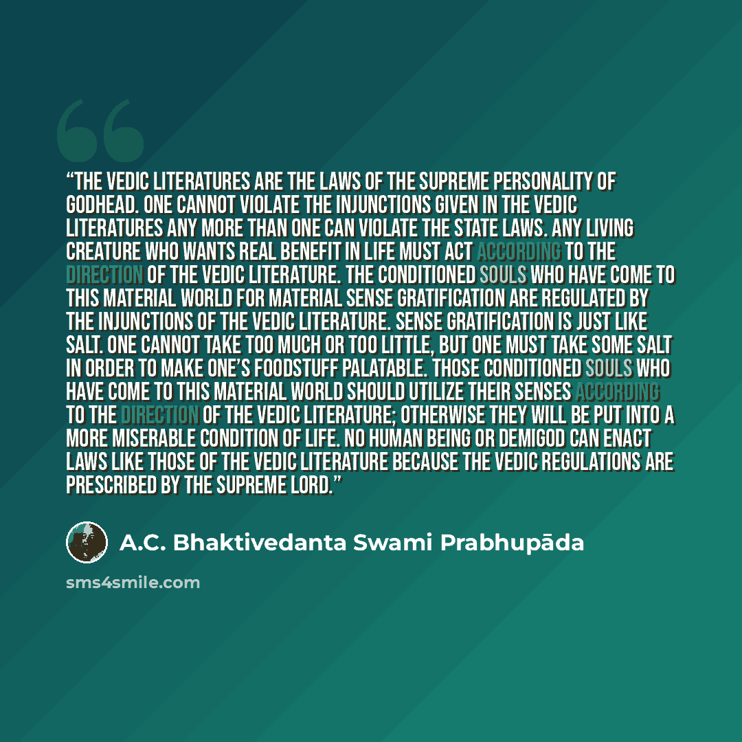 “The Vedic literatures are the laws of the Supreme Personality of Godhead. One cannot violate the injunctions given in the Vedic literatures any more than one can violate the state laws. Any living creature who wants real benefit in life must act according to the direction of the Vedic literature…” quote by A.C. Bhaktivedanta Swami Prabhupāda
