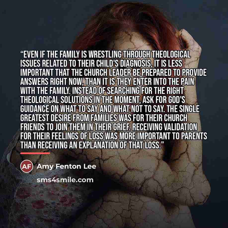 “Even if the family is wrestling through theological issues related to their child's diagnosis, it is less important that the church leader be prepared to provide answers right now, than it is they enter into the pain with the family. Instead of searching for the right theological solutions in the…” quote by Amy Fenton Lee