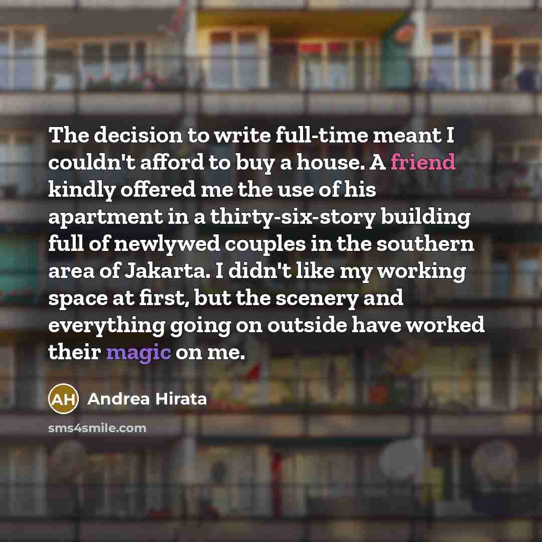 “The decision to write full-time meant I couldn't afford to buy a house. A friend kindly offered me the use of his apartment in a thirty-six-story building full of newlywed couples in the southern area of Jakarta. I didn't like my working space at first, but the scenery and everything going on…” quote by Andrea Hirata