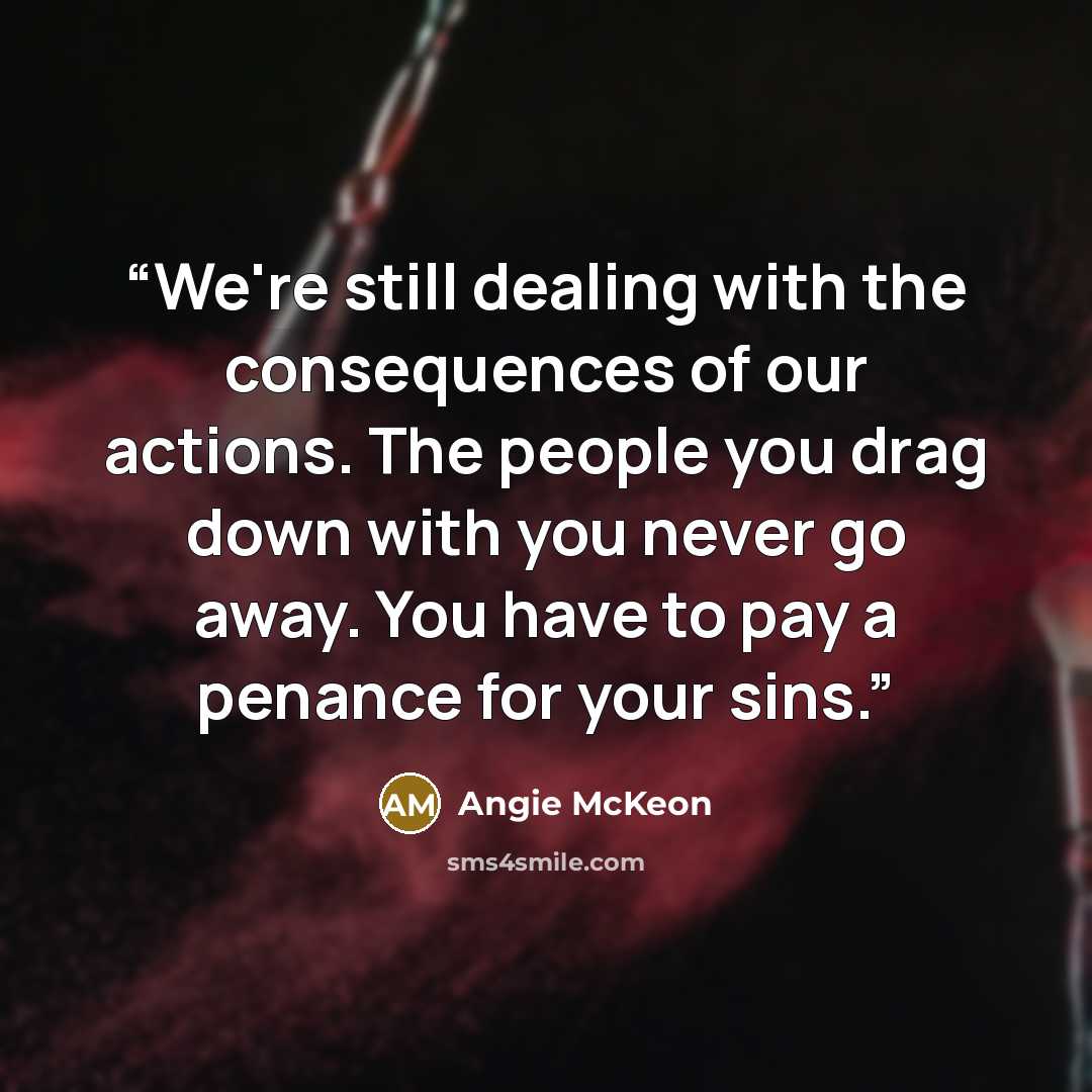 “We're still dealing with the consequences of our actions. The people you drag down with you never go away. You have to pay a penance for your sins.” quote by Angie McKeon