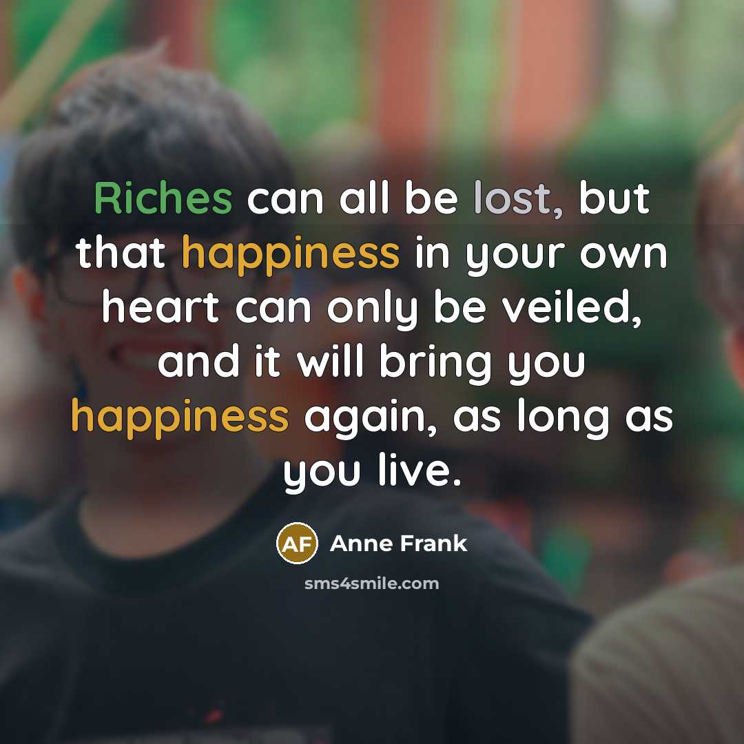 “Riches can all be lost, but that happiness in your own heart can only be veiled, and it will bring you happiness again, as long as you live.” quote by Anne Frank