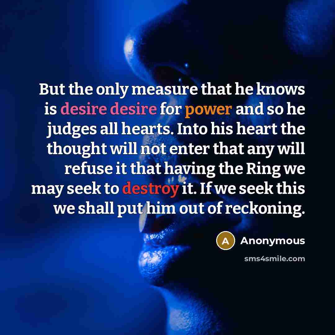 “But the only measure that he knows is desire desire for power and so he judges all hearts. Into his heart the thought will not enter that any will refuse it that having the Ring we may seek to destroy it. If we seek this we shall put him out of reckoning.” quote by Anonymous