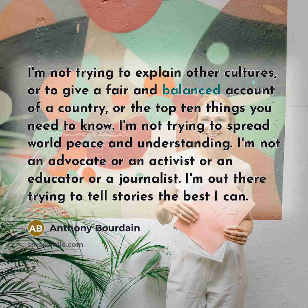 “I'm not trying to explain other cultures, or to give a fair and balanced account of a country, or the top ten things you need to know. I'm not trying to spread world peace and understanding. I'm not an advocate or an activist or an educator or a journalist. I'm out there trying to tell stories the…” quote by Anthony Bourdain