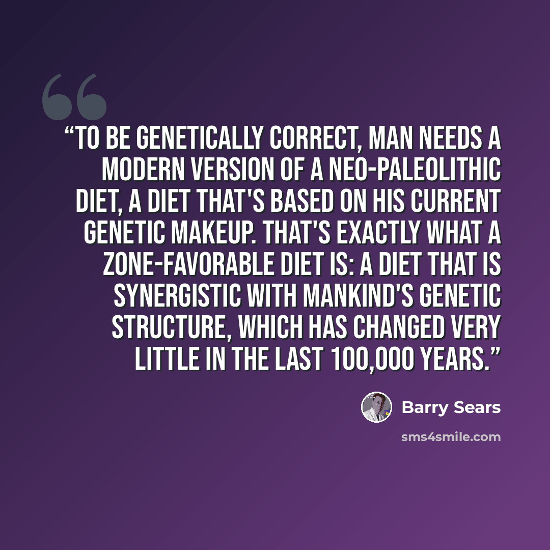 “To be genetically correct, man needs a modern version of a Neo-Paleolithic diet, a diet that's based on his current genetic makeup. That's exactly what a Zone-favorable diet is: a diet that is synergistic with mankind's genetic structure, which has changed very little in the last 100,000 years.” quote by Barry Sears