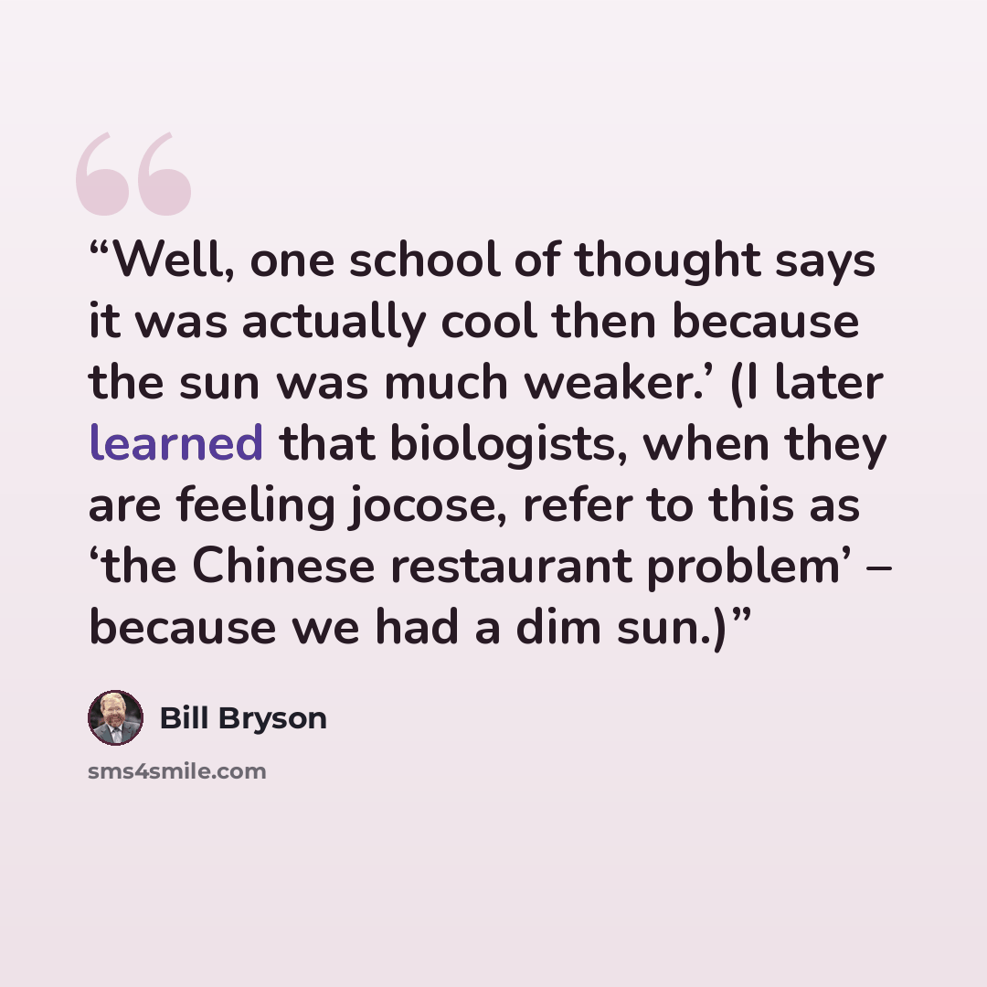 “Well, one school of thought says it was actually cool then because the sun was much weaker.’ (I later learned that biologists, when they are feeling jocose, refer to this as ‘the Chinese restaurant problem’ – because we had a dim sun.)” quote by Bill Bryson