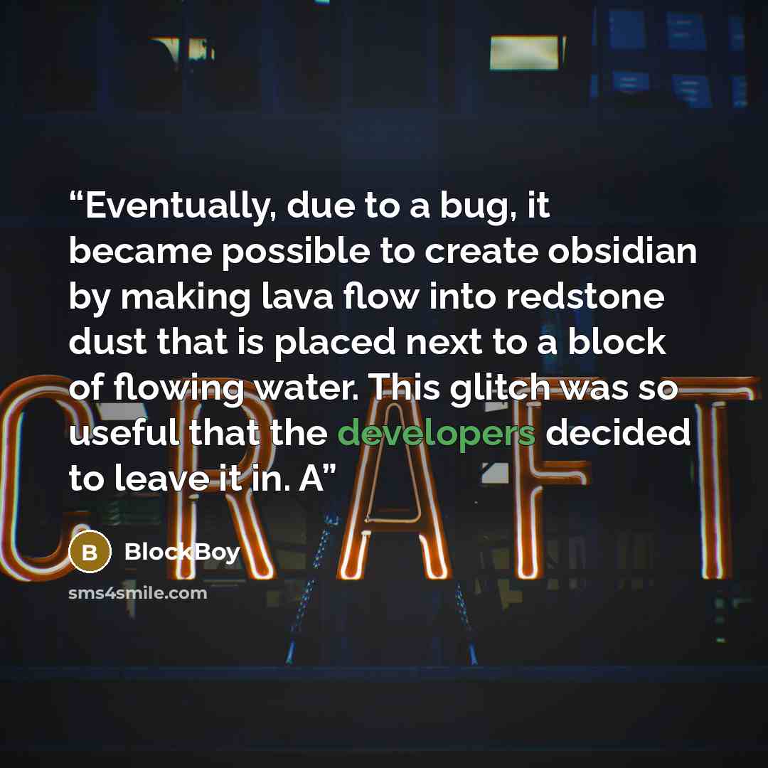 “Eventually, due to a bug, it became possible to create obsidian by making lava flow into redstone dust that is placed next to a block of flowing water. This glitch was so useful that the developers decided to leave it in. A” quote by BlockBoy