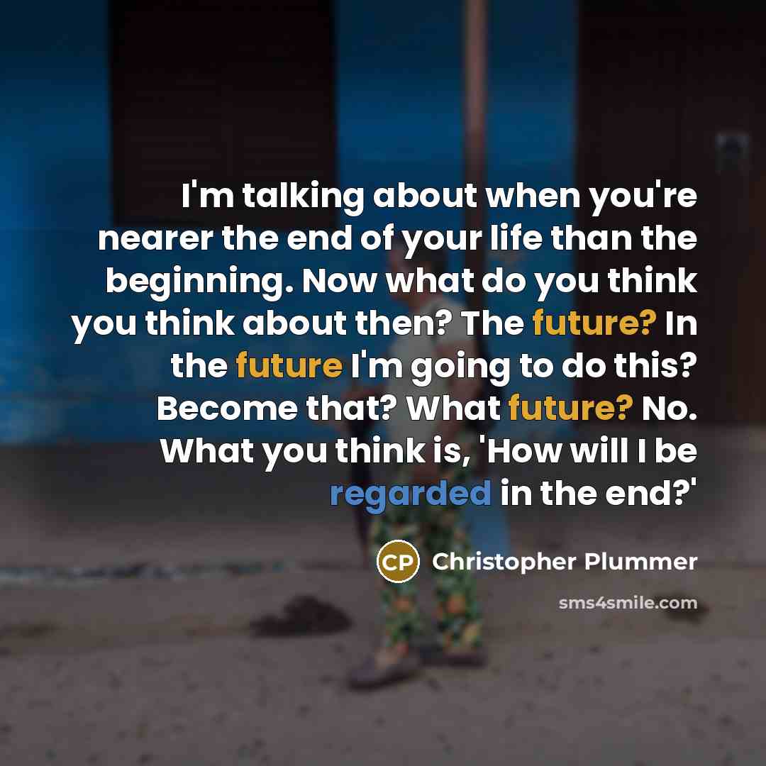 “I'm talking about when you're nearer the end of your life than the beginning. Now what do you think you think about then? The future? In the future I'm going to do this? Become that? What future? No. What you think is, 'How will I be regarded in the end?'” quote by Christopher Plummer