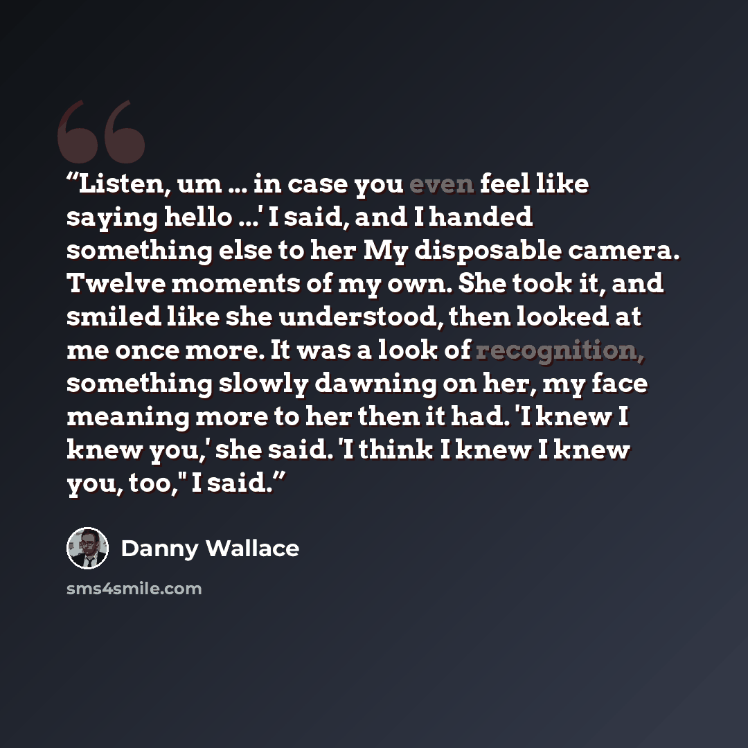 “Listen, um ... in case you even feel like saying hello ...' I said, and I handed something else to her My disposable camera. Twelve moments of my own. She took it, and smiled like she understood, then looked at me once more. It was a look of recognition, something slowly dawning on her, my face…” quote by Danny Wallace