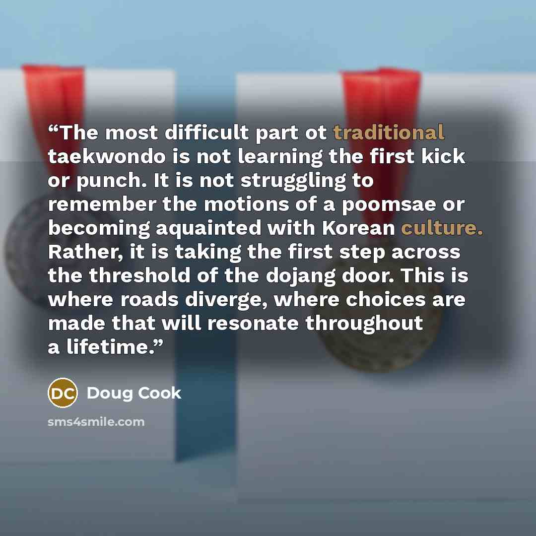 “The most difficult part ot traditional taekwondo is not learning the first kick or punch. It is not struggling to remember the motions of a poomsae or becoming aquainted with Korean culture. Rather, it is taking the first step across the threshold of the dojang door. This is where roads diverge…” quote by Doug Cook