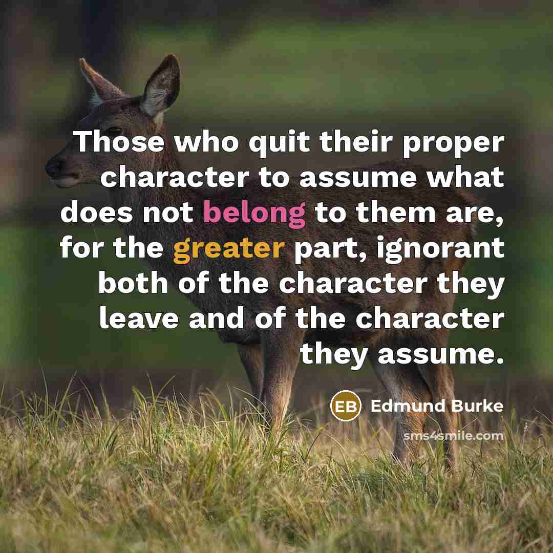 “Those who quit their proper character to assume what does not belong to them are, for the greater part, ignorant both of the character they leave and of the character they assume.” quote by Edmund Burke