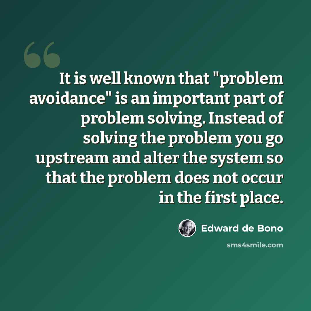 “It is well known that "problem avoidance" is an important part of problem solving. Instead of solving the problem you go upstream and alter the system so that the problem does not occur in the first place.” quote by Edward de Bono