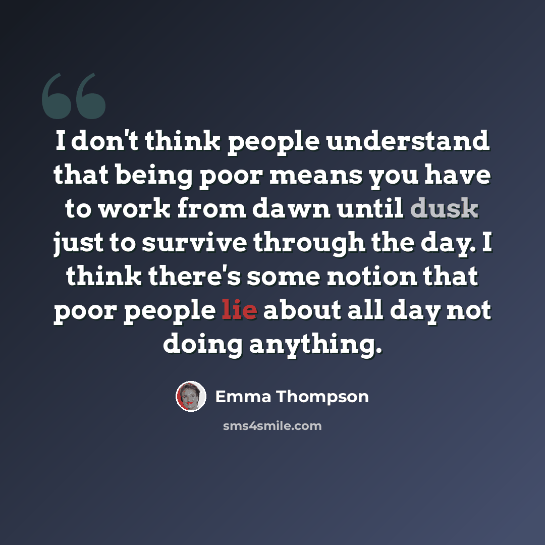 “I don't think people understand that being poor means you have to work from dawn until dusk just to survive through the day. I think there's some notion that poor people lie about all day not doing anything.” quote by Emma Thompson