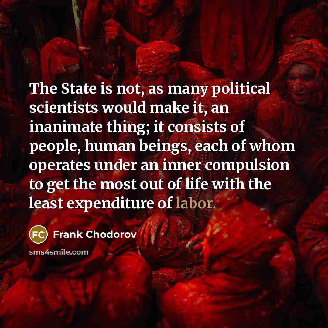 “The State is not, as many political scientists would make it, an inanimate thing; it consists of people, human beings, each of whom operates under an inner compulsion to get the most out of life with the least expenditure of labor.” quote by Frank Chodorov