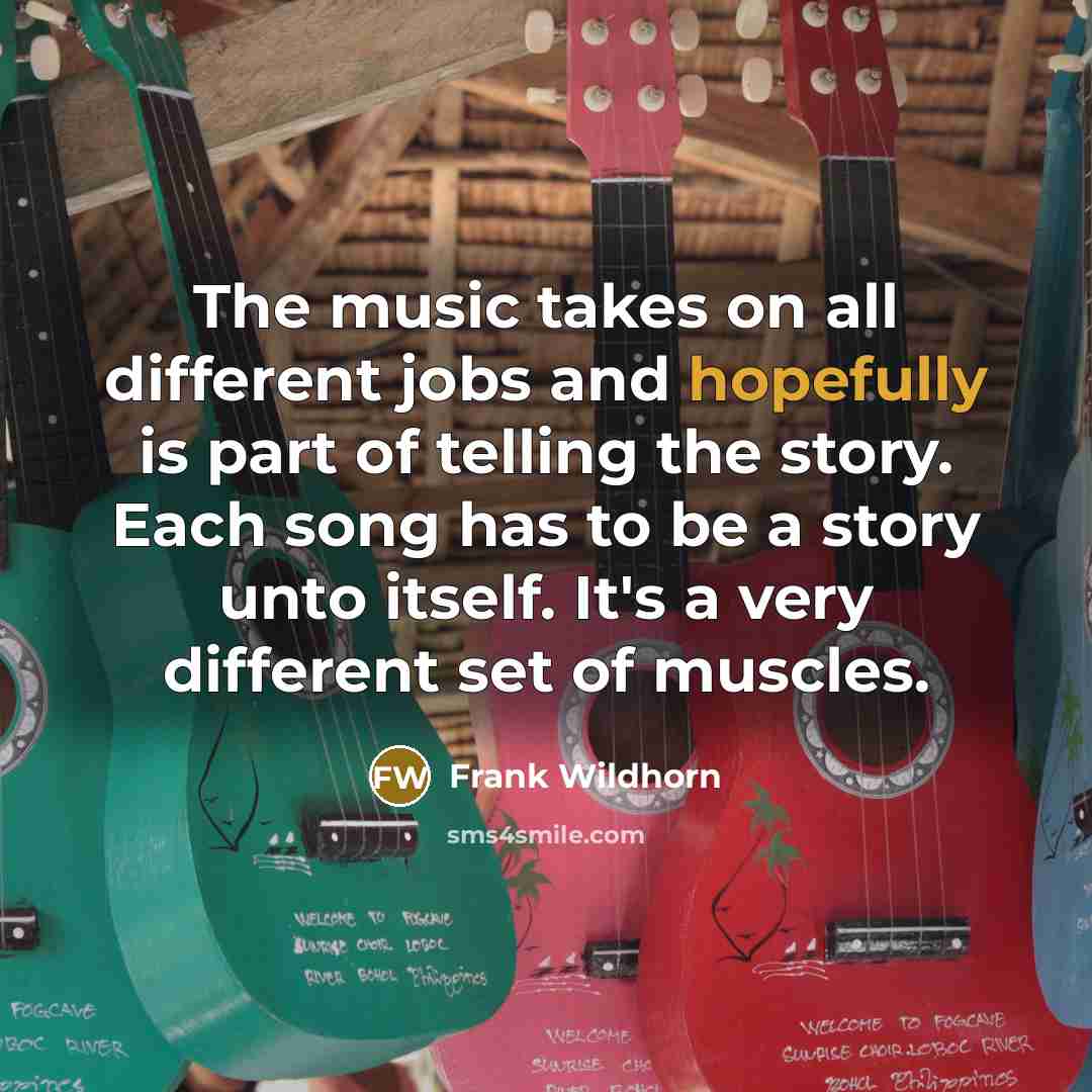 “The music takes on all different jobs and hopefully is part of telling the story. Each song has to be a story unto itself. It's a very different set of muscles.” quote by Frank Wildhorn