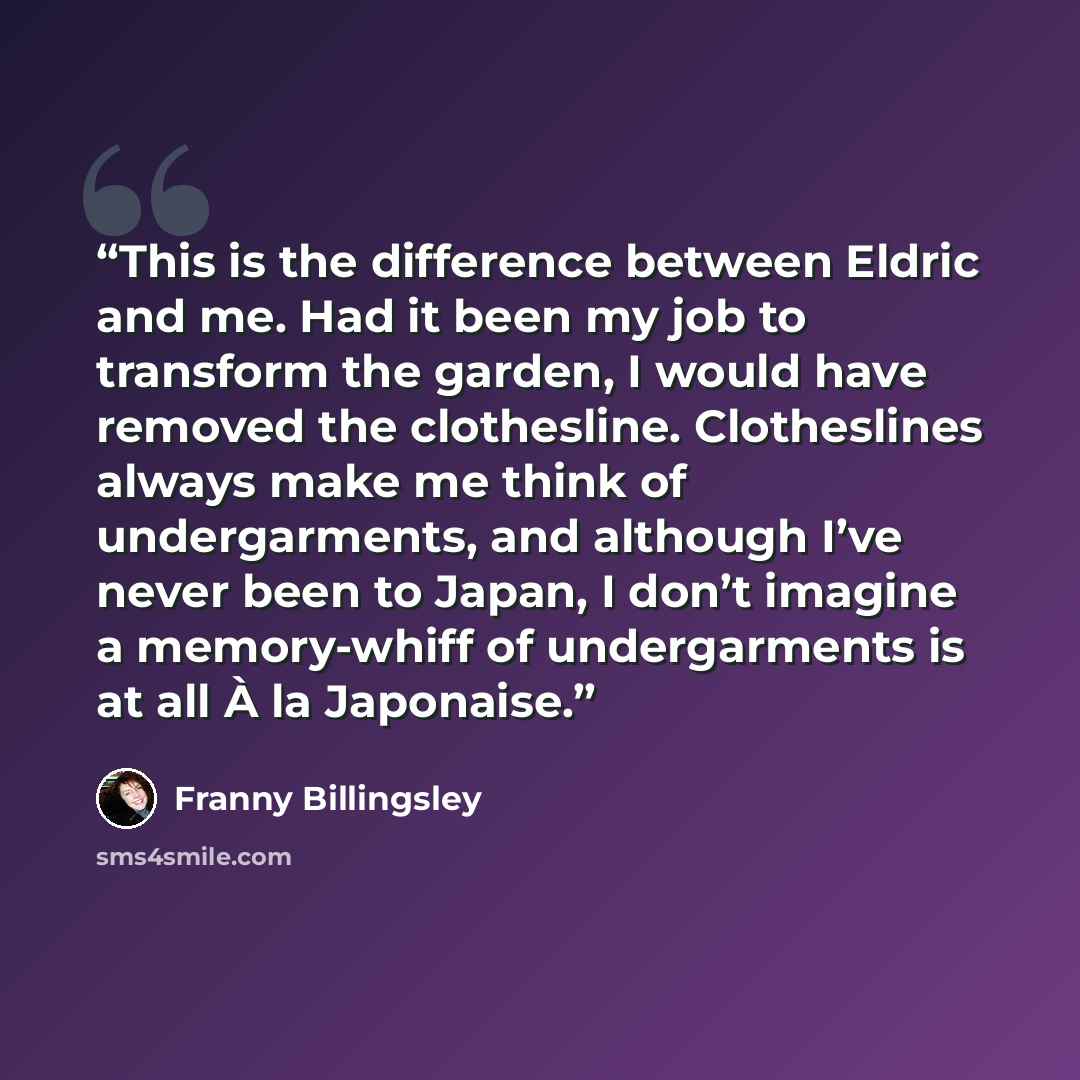 “This is the difference between Eldric and me. Had it been my job to transform the garden, I would have removed the clothesline. Clotheslines always make me think of undergarments, and although I’ve never been to Japan, I don’t imagine a memory-whiff of undergarments is at all À la Japonaise.” quote by Franny Billingsley
