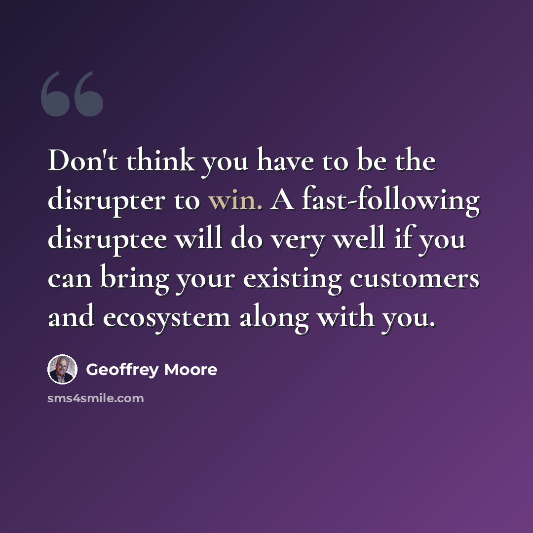 “Don't think you have to be the disrupter to win. A fast-following disruptee will do very well if you can bring your existing customers and ecosystem along with you.” quote by Geoffrey Moore