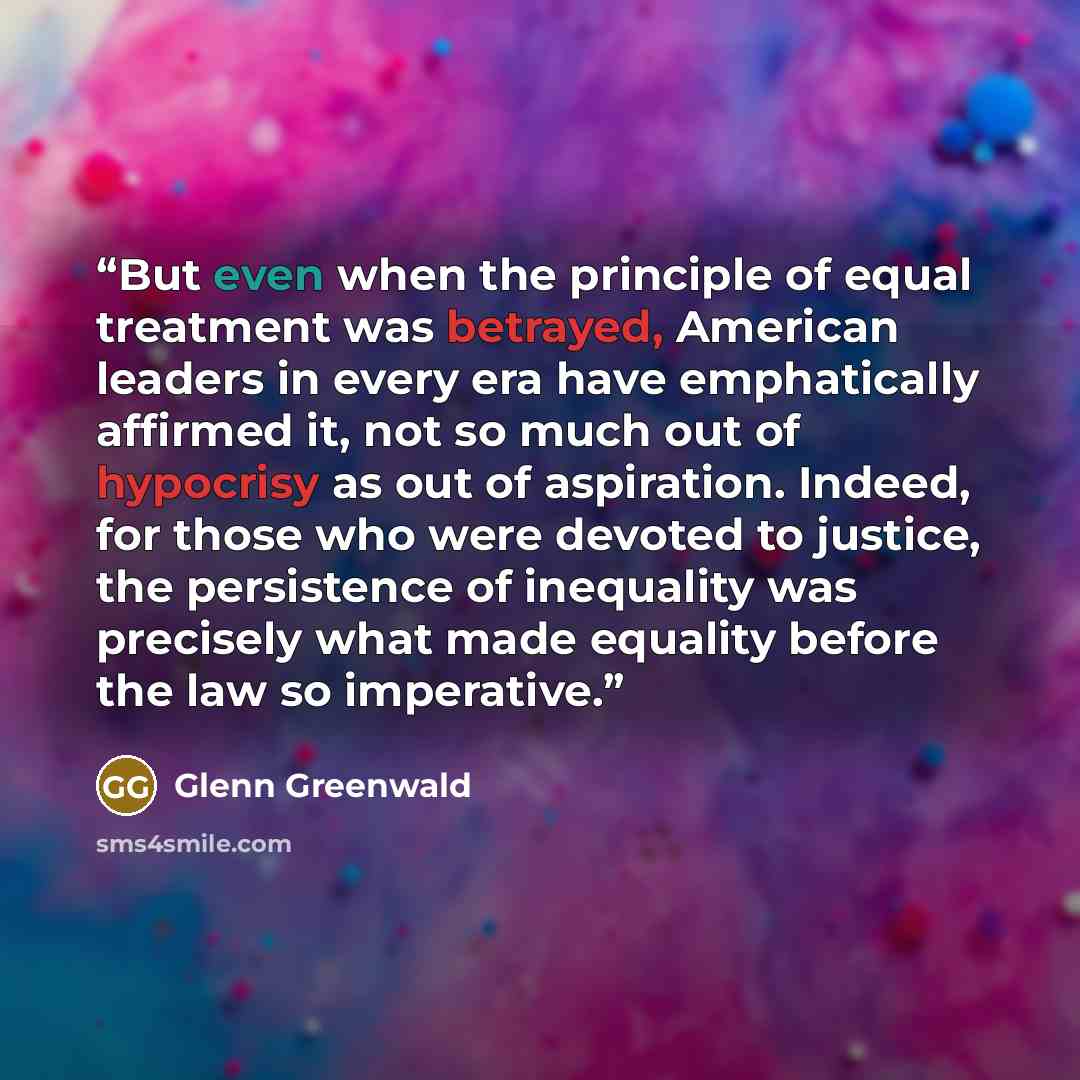 “But even when the principle of equal treatment was betrayed, American leaders in every era have emphatically affirmed it, not so much out of hypocrisy as out of aspiration. Indeed, for those who were devoted to justice, the persistence of inequality was precisely what made equality before the law…” quote by Glenn Greenwald