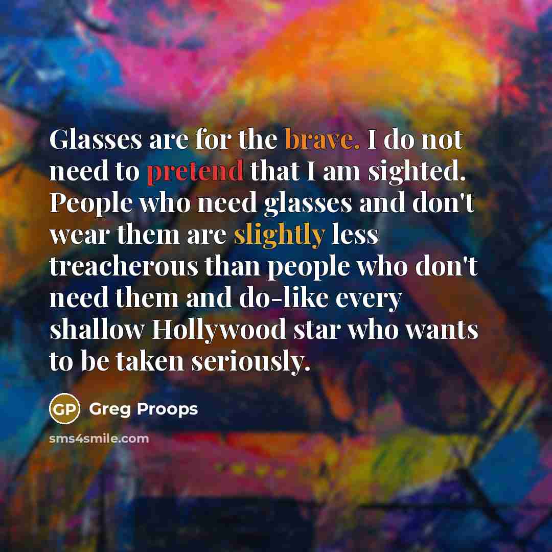 “Glasses are for the brave. I do not need to pretend that I am sighted. People who need glasses and don't wear them are slightly less treacherous than people who don't need them and do-like every shallow Hollywood star who wants to be taken seriously.” quote by Greg Proops