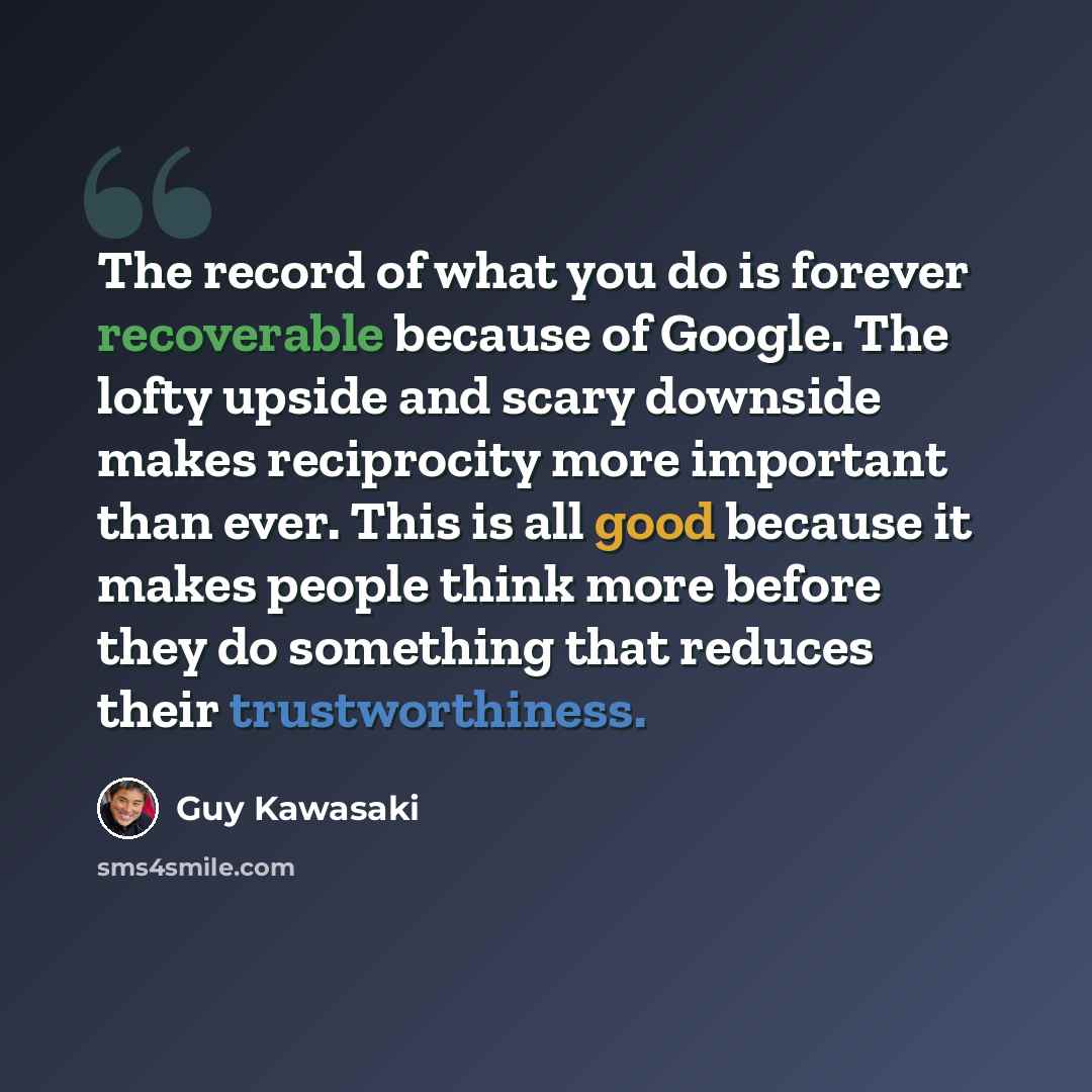 “The record of what you do is forever recoverable because of Google. The lofty upside and scary downside makes reciprocity more important than ever. This is all good because it makes people think more before they do something that reduces their trustworthiness.” quote by Guy Kawasaki