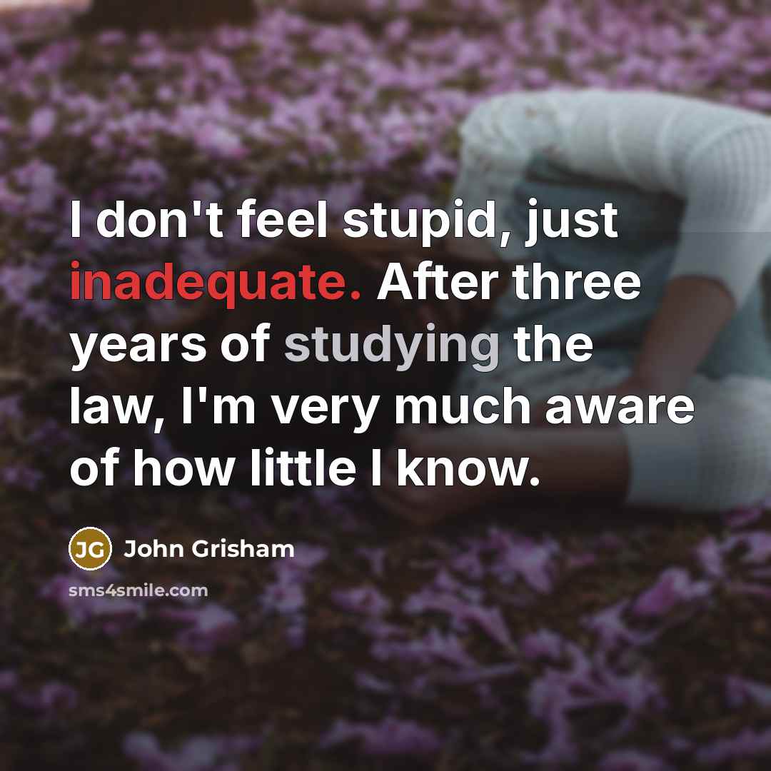 “I don't feel stupid, just inadequate. After three years of studying the law, I'm very much aware of how little I know.” quote by John Grisham