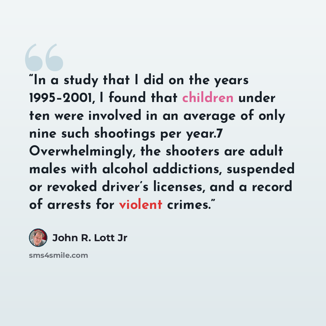 “In a study that I did on the years 1995–2001, I found that children under ten were involved in an average of only nine such shootings per year.7 Overwhelmingly, the shooters are adult males with alcohol addictions, suspended or revoked driver’s licenses, and a record of arrests for violent crimes.” quote by John R. Lott Jr