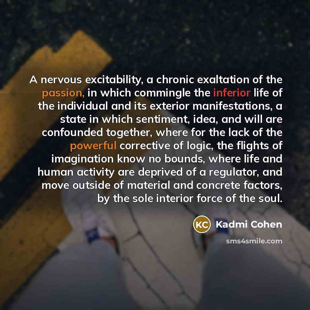 “A nervous excitability, a chronic exaltation of the passion, in which commingle the inferior life of the individual and its exterior manifestations, a state in which sentiment, idea, and will are confounded together, where for the lack of the powerful corrective of logic, the flights of…” quote by Kadmi Cohen