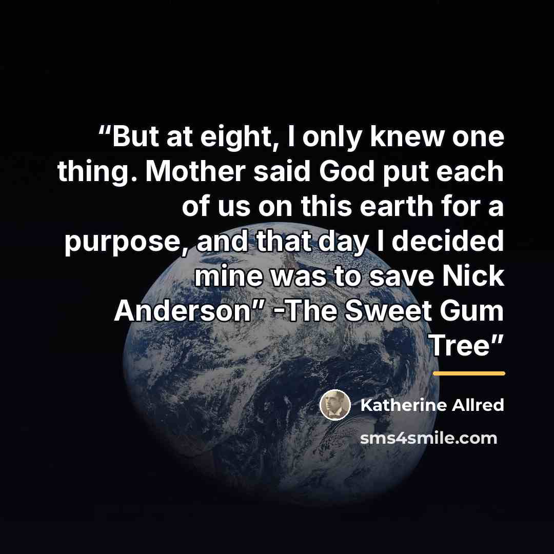 “But at eight, I only knew one thing. Mother said God put each of us on this earth for a purpose, and that day I decided mine was to save Nick Anderson” -The Sweet Gum Tree” quote by Katherine Allred