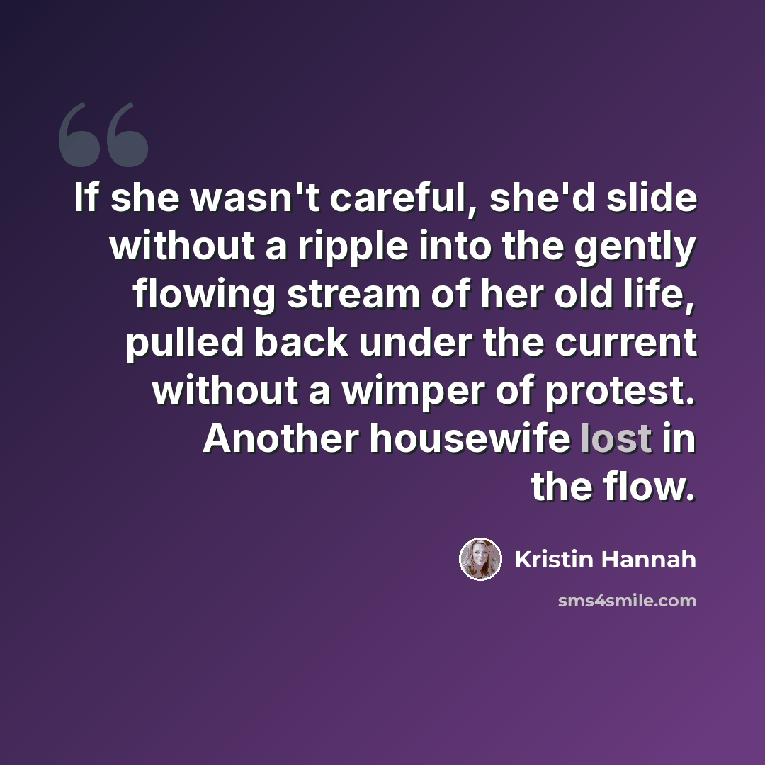 “If she wasn't careful, she'd slide without a ripple into the gently flowing stream of her old life, pulled back under the current without a wimper of protest. Another housewife lost in the flow.” quote by Kristin Hannah