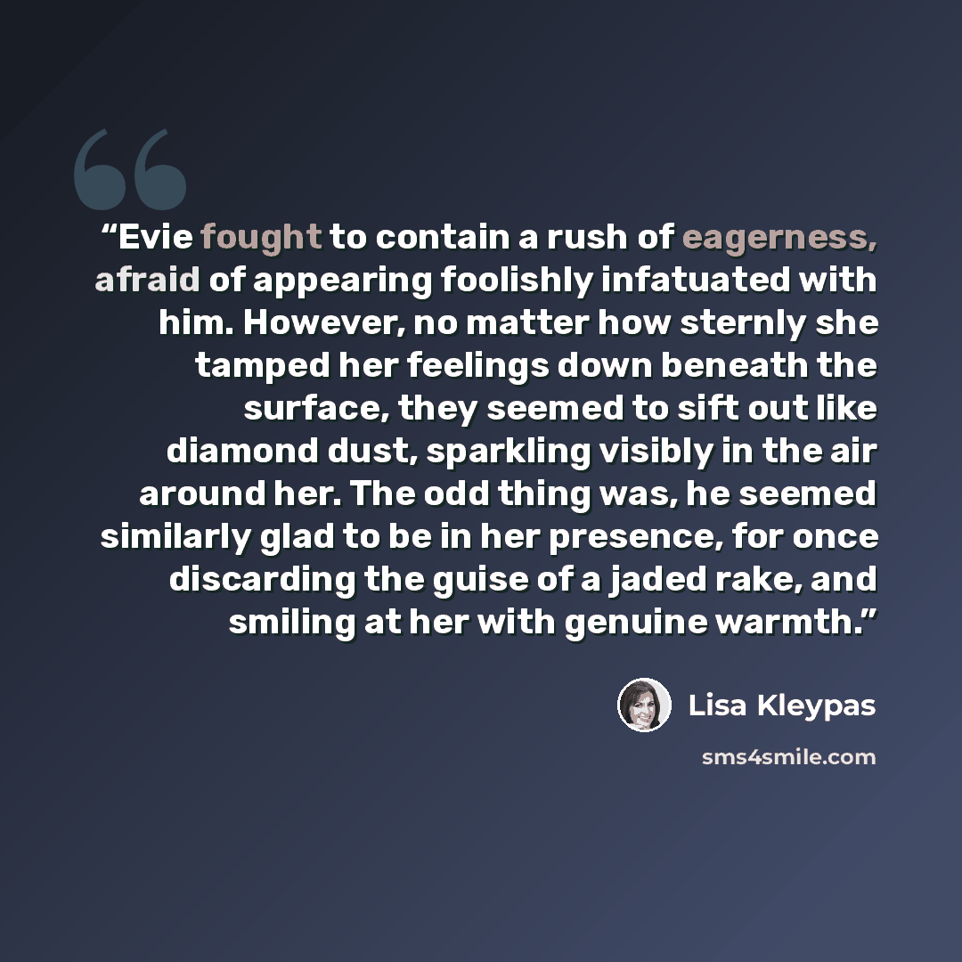 “Evie fought to contain a rush of eagerness, afraid of appearing foolishly infatuated with him. However, no matter how sternly she tamped her feelings down beneath the surface, they seemed to sift out like diamond dust, sparkling visibly in the air around her. The odd thing was, he seemed similarly…” quote by Lisa Kleypas