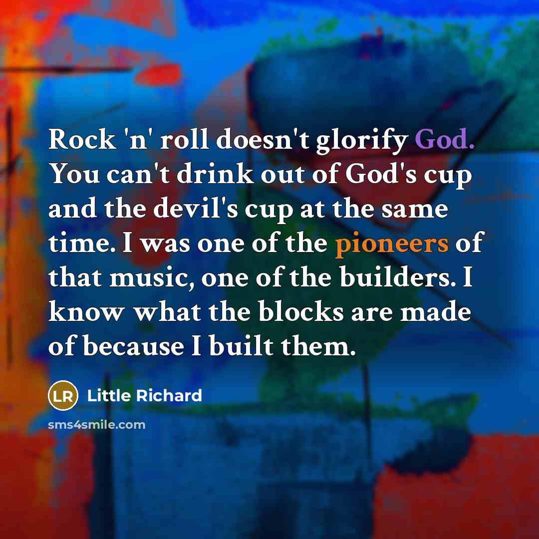 “Rock 'n' roll doesn't glorify God. You can't drink out of God's cup and the devil's cup at the same time. I was one of the pioneers of that music, one of the builders. I know what the blocks are made of because I built them.” quote by Little Richard