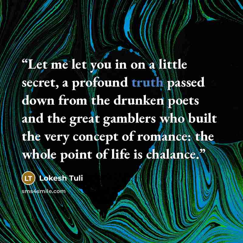 “Let me let you in on a little secret, a profound truth passed down from the drunken poets and the great gamblers who built the very concept of romance: the whole point of life is chalance.” quote by Lokesh Tuli