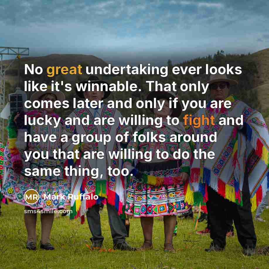 “No great undertaking ever looks like it's winnable. That only comes later and only if you are lucky and are willing to fight and have a group of folks around you that are willing to do the same thing, too.” quote by Mark Ruffalo