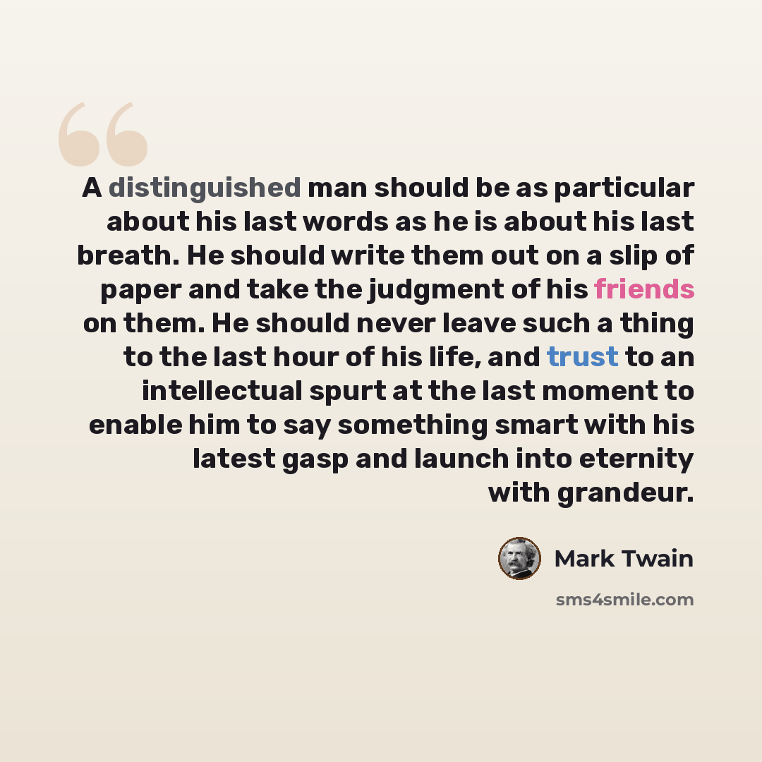 “A distinguished man should be as particular about his last words as he is about his last breath. He should write them out on a slip of paper and take the judgment of his friends on them. He should never leave such a thing to the last hour of his life, and trust to an intellectual spurt at the last…” quote by Mark Twain